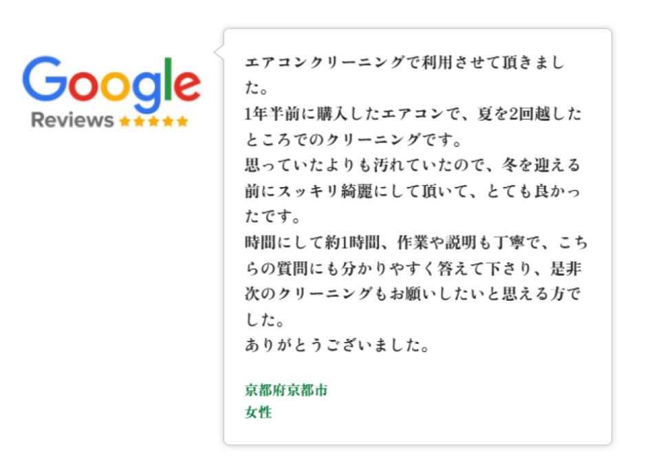Googleレビュー（5つ星）。京都府京都市、女性のお客様。エアコンクリーニングで利用。1年半前に購入したエアコンで夏を2回越したところでの清掃。思ったより汚れており冬を迎える前にスッキリ綺麗にしていただけたと好評。約1時間、作業と説明も丁寧で質問にも分かりやすく答えていただき、次のクリーニングもお願いしたいと思える対応だった、という口コミ。