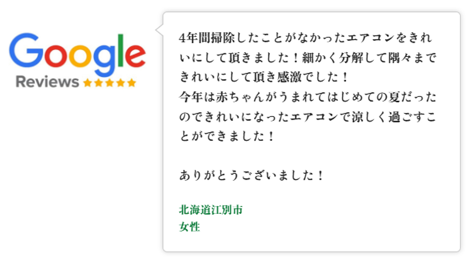 Googleレビュー（5つ星）。札幌府札幌市、女性のお客様。エアコンクリーニングで利用。1年半前に購入したエアコンで夏を2回越したところでの清掃。思ったより汚れており冬を迎える前にスッキリ綺麗にしていただけたと好評。約1時間、作業と説明も丁寧で質問にも分かりやすく答えていただき、次のクリーニングもお願いしたいと思える対応だった、という口コミ。