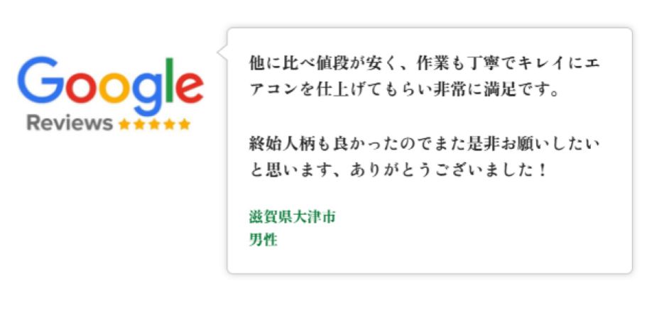 Googleレビュー（5つ星）。滋賀県大津市、男性のお客様。他より値段が安く作業も丁寧でエアコンをキレイに仕上げていただき非常に満足。終始人柄も良くまた是非お願いしたい、という口コミ。