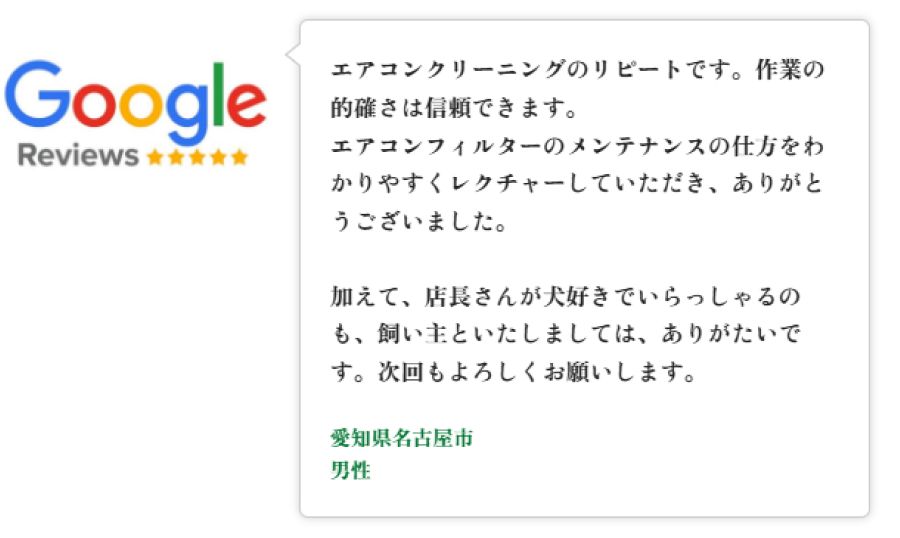 Googleレビュー（5つ星）。愛知県名古屋市の男性。エアコンクリーニングのリピートで作業の的確さを信頼。フィルターお手入れのわかりやすいレクチャーに感謝。また店長が犬好きで飼い主としてもありがたかった、と次回もよろしくという口コミ。