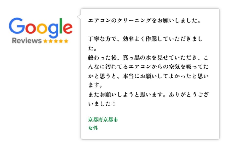 Googleレビュー（5つ星）。京都府京都市、女性のお客様。エアコンのクリーニングを依頼。丁寧に効率的に作業していただいた。終了後に真っ黒の水を見せていただき、こんなに汚れたエアコンから空気を吸っていたことに気付きお願いしてよかった。またお願いしたい、という口コミ。