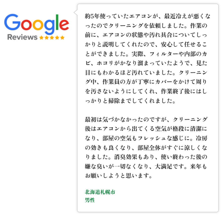 Googleレビュー（5つ星）。札幌府札幌市、女性のお客様。エアコンのクリーニングを依頼。丁寧に効率的に作業していただいた。終了後に真っ黒の水を見せていただき、こんなに汚れたエアコンから空気を吸っていたことに気付きお願いしてよかった。またお願いしたい、という口コミ。