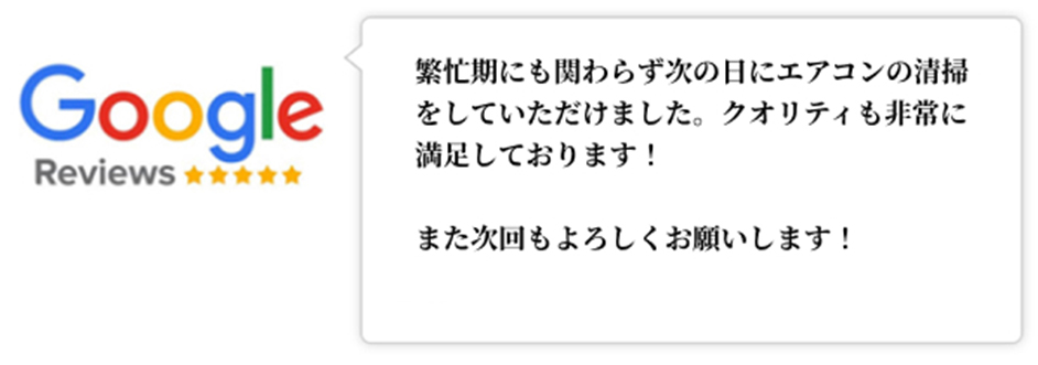 Googleレビュー（5つ星）。繁忙期にも関わらず次の日にエアコンの清掃をしていただけました。クオリティも非常に満足しております！また次回もよろしくお願いします！、という口コミ。