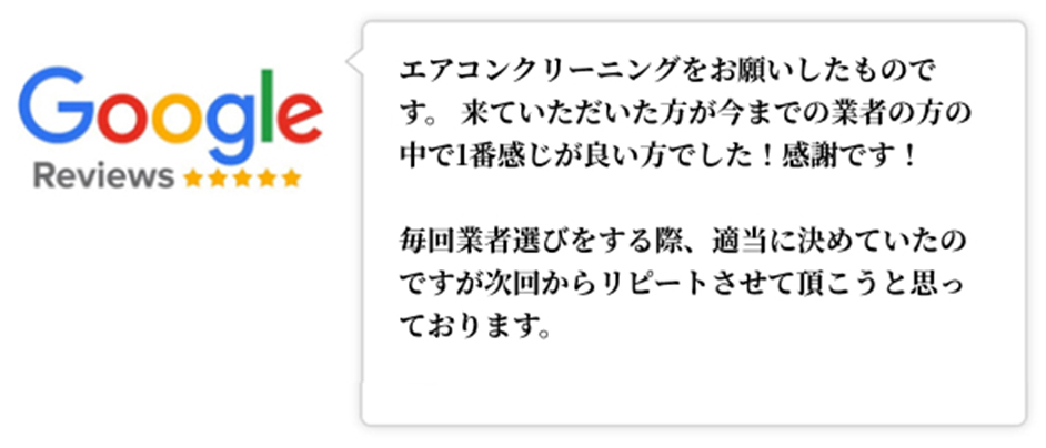 Googleレビュー（5つ星）。エアコンクリーニングをお願いしたものです。 来ていただいた方が今までの業者の方の中で1番感じが良い方でした！感謝です！毎回業者選びをする際、適当に決めていたのですが次回からリピートさせて頂こうと思っております、という口コミ。